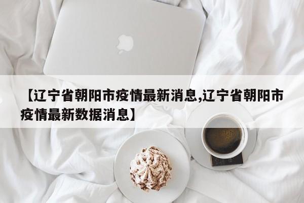 【辽宁省朝阳市疫情最新消息,辽宁省朝阳市疫情最新数据消息】