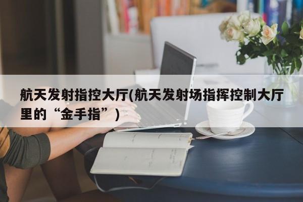 航天发射指控大厅(航天发射场指挥控制大厅里的“金手指”)