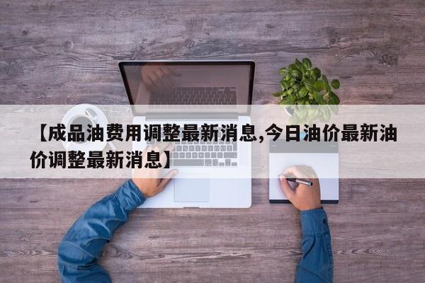 【成品油费用调整最新消息,今日油价最新油价调整最新消息】
