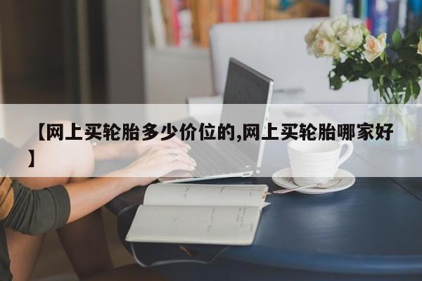 【网上买轮胎多少价位的,网上买轮胎哪家好】