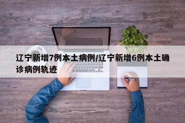 辽宁新增7例本土病例/辽宁新增6例本土确诊病例轨迹