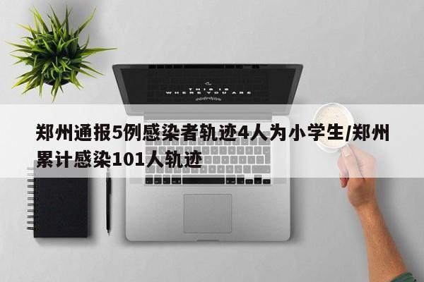 郑州通报5例感染者轨迹4人为小学生/郑州累计感染101人轨迹