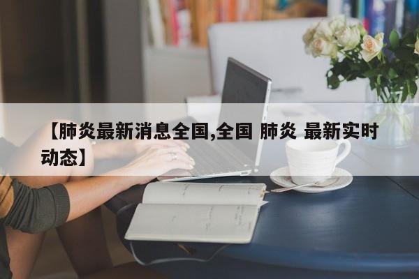 【肺炎最新消息全国,全国 肺炎 最新实时动态】