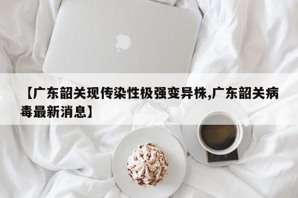 【广东韶关现传染性极强变异株,广东韶关病毒最新消息】