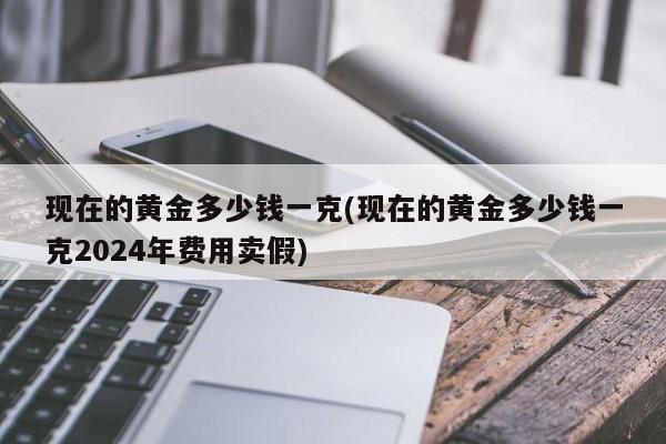 现在的黄金多少钱一克(现在的黄金多少钱一克2024年费用卖假)
