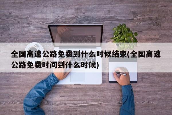 全国高速公路免费到什么时候结束(全国高速公路免费时间到什么时候)