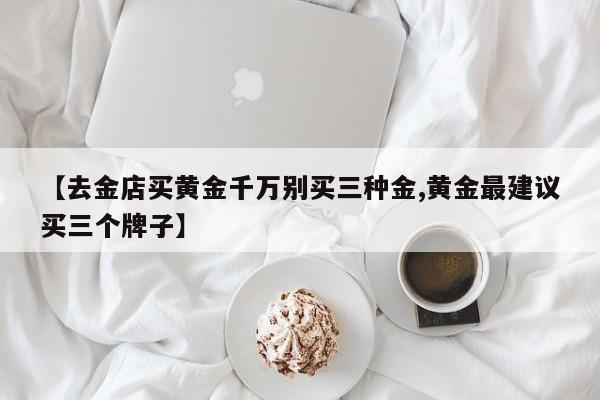 【去金店买黄金千万别买三种金,黄金最建议买三个牌子】