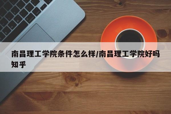 南昌理工学院条件怎么样/南昌理工学院好吗知乎