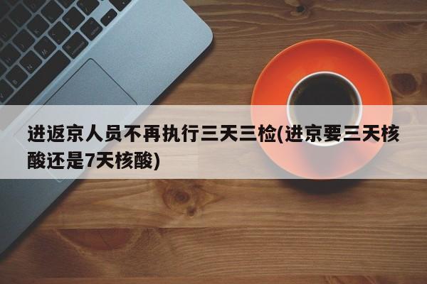 进返京人员不再执行三天三检(进京要三天核酸还是7天核酸)
