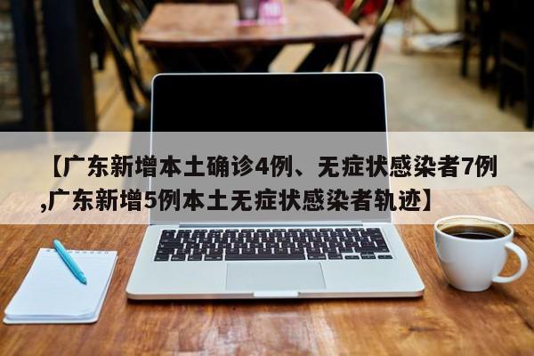 【广东新增本土确诊4例、无症状感染者7例,广东新增5例本土无症状感染者轨迹】