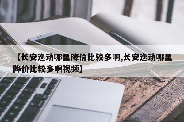 【长安逸动哪里降价比较多啊,长安逸动哪里降价比较多啊视频】