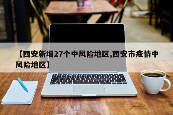 【西安新增27个中风险地区,西安市疫情中风险地区】