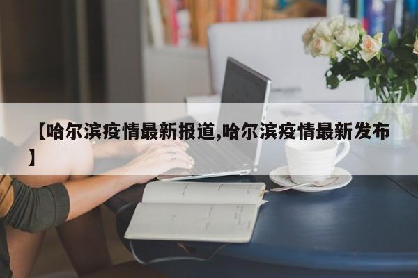 【哈尔滨疫情最新报道,哈尔滨疫情最新发布】