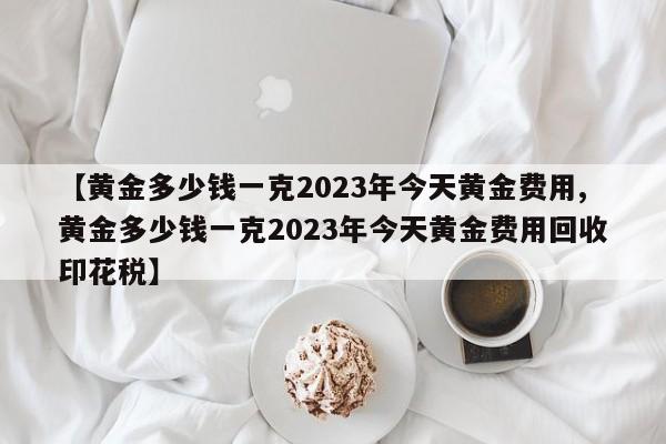 【黄金多少钱一克2023年今天黄金费用,黄金多少钱一克2023年今天黄金费用回收印花税】