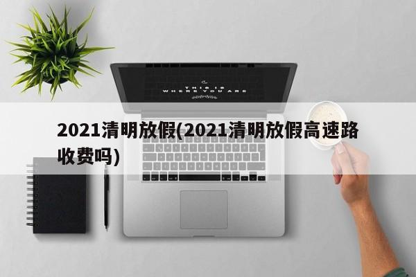 2021清明放假(2021清明放假高速路收费吗)