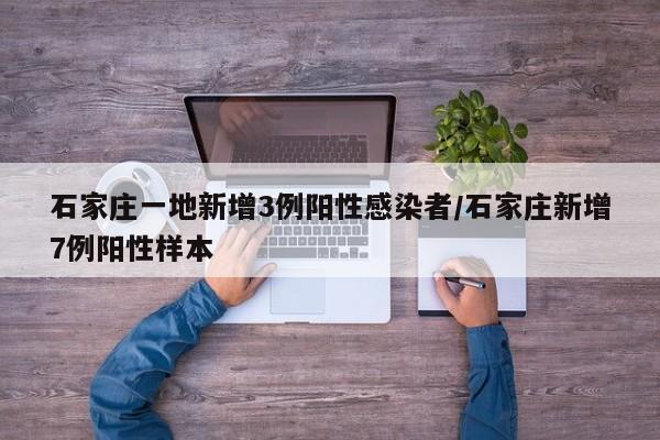 石家庄一地新增3例阳性感染者/石家庄新增7例阳性样本