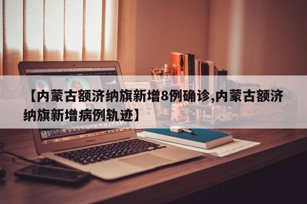 【内蒙古额济纳旗新增8例确诊,内蒙古额济纳旗新增病例轨迹】