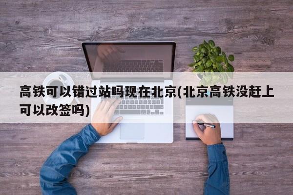 高铁可以错过站吗现在北京(北京高铁没赶上可以改签吗)
