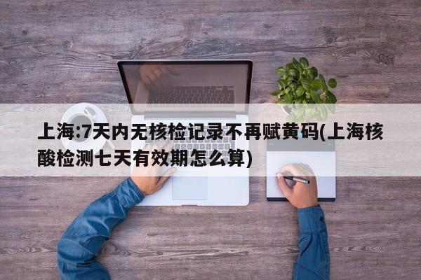 上海:7天内无核检记录不再赋黄码(上海核酸检测七天有效期怎么算)