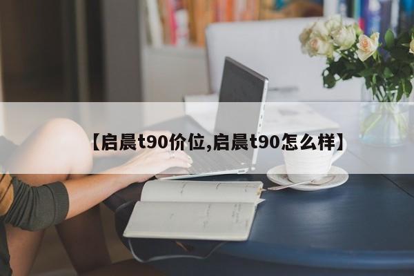 【启晨t90价位,启晨t90怎么样】