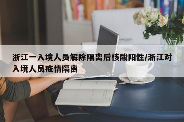 浙江一入境人员解除隔离后核酸阳性/浙江对入境人员疫情隔离