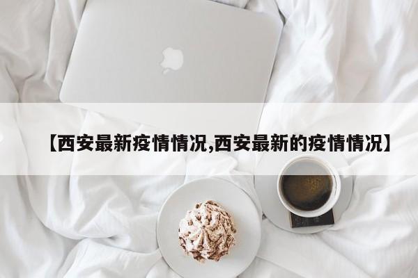 【西安最新疫情情况,西安最新的疫情情况】