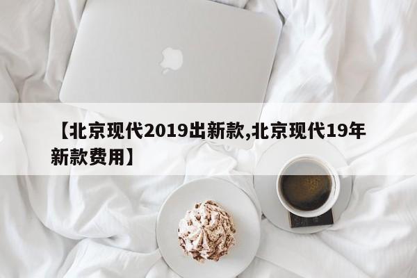 【北京现代2019出新款,北京现代19年新款费用】