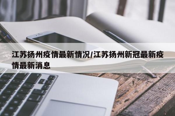 江苏扬州疫情最新情况/江苏扬州新冠最新疫情最新消息