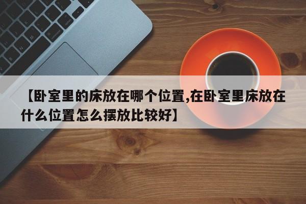 【卧室里的床放在哪个位置,在卧室里床放在什么位置怎么摆放比较好】