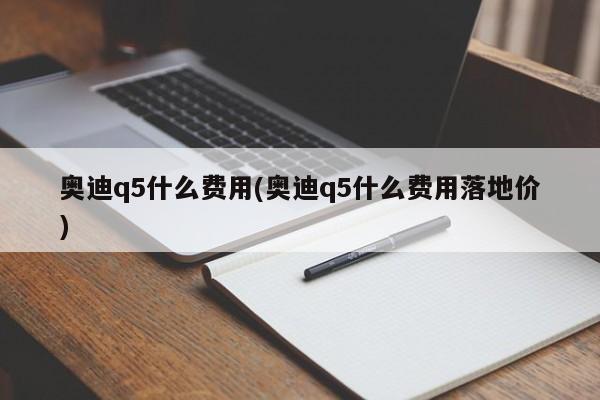 奥迪q5什么费用(奥迪q5什么费用落地价)