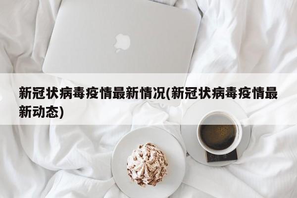 新冠状病毒疫情最新情况(新冠状病毒疫情最新动态)