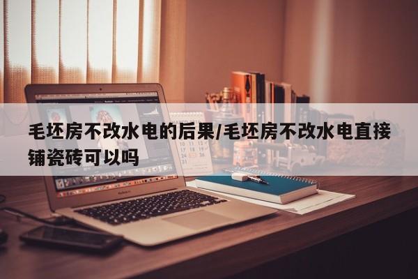 毛坯房不改水电的后果/毛坯房不改水电直接铺瓷砖可以吗
