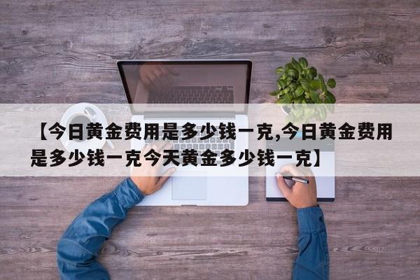 【今日黄金费用是多少钱一克,今日黄金费用是多少钱一克今天黄金多少钱一克】
