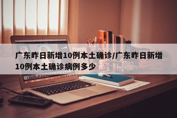 广东昨日新增10例本土确诊/广东昨日新增10例本土确诊病例多少