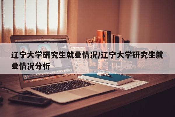 辽宁大学研究生就业情况/辽宁大学研究生就业情况分析