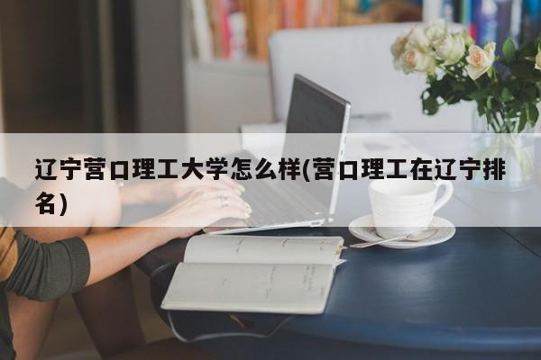 辽宁营口理工大学怎么样(营口理工在辽宁排名)