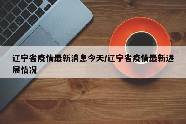 辽宁省疫情最新消息今天/辽宁省疫情最新进展情况
