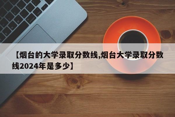 【烟台的大学录取分数线,烟台大学录取分数线2024年是多少】