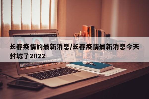 长春疫情的最新消息/长春疫情最新消息今天封城了2022