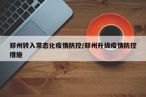 郑州转入常态化疫情防控/郑州升级疫情防控措施