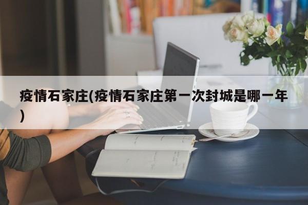 疫情石家庄(疫情石家庄第一次封城是哪一年)
