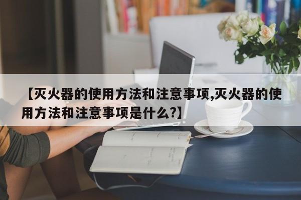 【灭火器的使用方法和注意事项,灭火器的使用方法和注意事项是什么?】