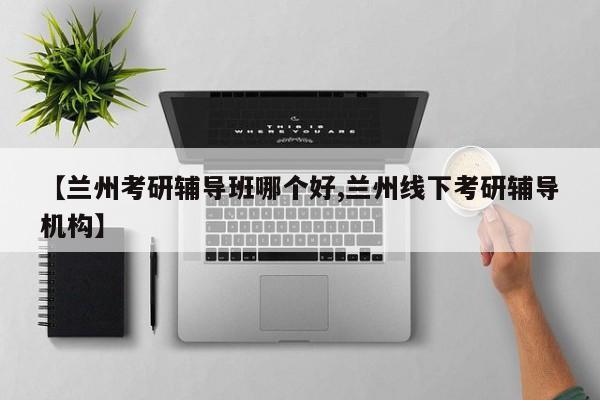 【兰州考研辅导班哪个好,兰州线下考研辅导机构】