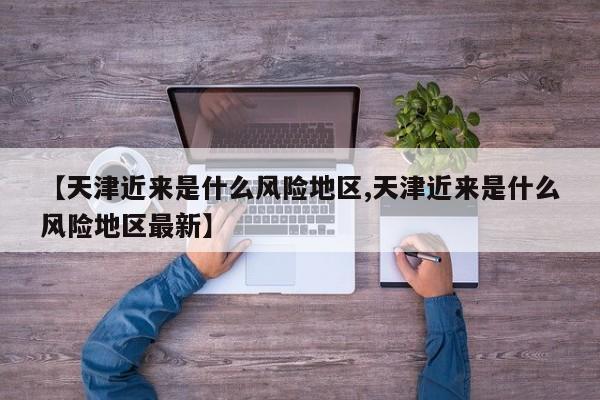【天津近来是什么风险地区,天津近来是什么风险地区最新】