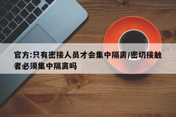 官方:只有密接人员才会集中隔离/密切接触者必须集中隔离吗