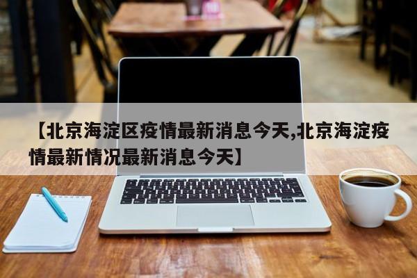 【北京海淀区疫情最新消息今天,北京海淀疫情最新情况最新消息今天】