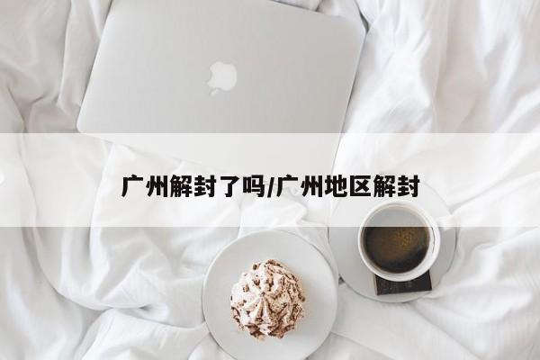 广州解封了吗/广州地区解封