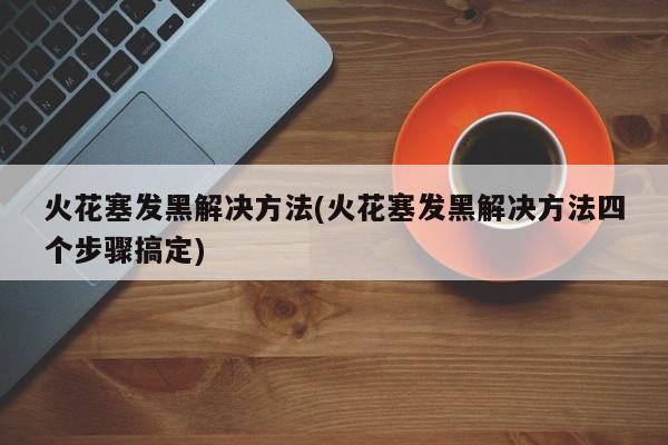 火花塞发黑解决方法(火花塞发黑解决方法四个步骤搞定)