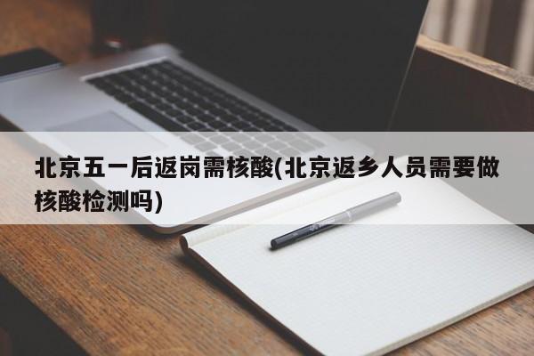 北京五一后返岗需核酸(北京返乡人员需要做核酸检测吗)