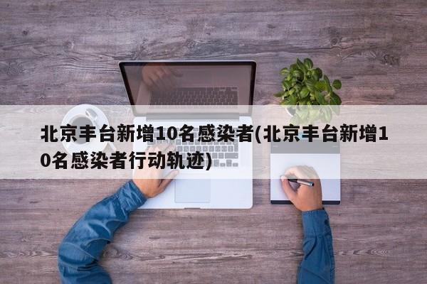 北京丰台新增10名感染者(北京丰台新增10名感染者行动轨迹)